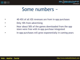 Some numbers ~
•   40-45% of all iOS revenues are from in-app purchases
•   Only 10% from advertising
•   Near about 50% of the games downloaded from the app
    store were free with in-app purchase integrated
•   In-app purchases will grow exponentially in coming years
 