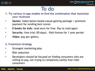 To do
1. Try various in-app models to find the combination that maximize
      your revenues
•    Games: Subscription based casual gaming package + premium
     payment for sending best scores
•    E-books for kids: read once for free. Pay to read again
•    Security: free trial (30 days) . Paid license for 1 year period
•    Video: pay per gallery

2. Freemium strategy
•    Strongest marketing play
•    Risk reduction
•    Developers should be focused on finding consumers who are
     willing to pay, not trying to completely satisfy free-rider
     consumers
 