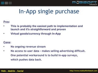 In-App single purchase
Pros:
•       This is probably the easiest path to implementation and
        launch and it's straightforward and proven
•       Virtual goods/currency through In-App


Cons:
•       No ongoing revenue stream
•       No access to user data - makes selling advertising difficult.
        One potential workaround is to build in-app surveys,
        which pushes data back.
 