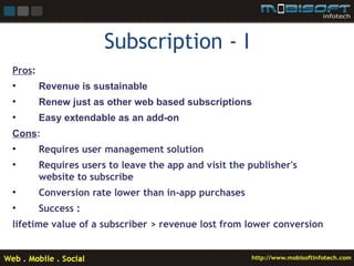 Subscription - I
Pros:
•       Revenue is sustainable
•       Renew just as other web based subscriptions
•       Easy extendable as an add-on
Cons:
•       Requires user management solution
•       Requires users to leave the app and visit the publisher's
        website to subscribe
•       Conversion rate lower than in-app purchases
•       Success :
lifetime value of a subscriber > revenue lost from lower conversion
 