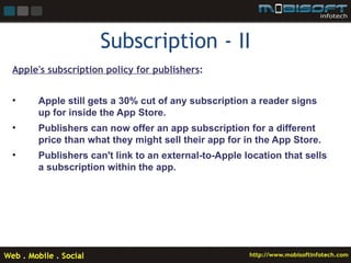 Subscription - II
Apple's subscription policy for publishers:


•    Apple still gets a 30% cut of any subscription a reader signs
     up for inside the App Store.
•    Publishers can now offer an app subscription for a different
     price than what they might sell their app for in the App Store.
•    Publishers can't link to an external-to-Apple location that sells
     a subscription within the app.
 