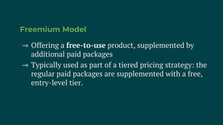 Freemium Model
⊸ Offering a free-to-use product, supplemented by
additional paid packages
⊸ Typically used as part of a tiered pricing strategy: the
regular paid packages are supplemented with a free,
entry-level tier.
 