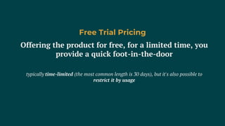 Offering the product for free, for a limited time, you
provide a quick foot-in-the-door
typically time-limited (the most common length is 30 days), but it's also possible to
restrict it by usage
Free Trial Pricing
 