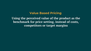 Using the perceived value of the product as the
benchmark for price setting, instead of costs,
competitors or target margins
Value Based Pricing
 