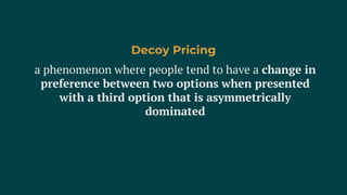 a phenomenon where people tend to have a change in
preference between two options when presented
with a third option that is asymmetrically
dominated
Decoy Pricing
 
