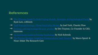 References
⊸ The Ultimate Guide To SaaS Pricing Models, Strategies & Psychological Hacks by
Ryan Law, cobloom
⊸ SaaS Startup Strategy | Three SaaS Sales Models by Joel York, Chaotic Flow
⊸ Picking a pricing strategy for your product by Des Traynor, Co-Founder & CSO,
Intercom
⊸ An Enormous Guide to Pricing Psychology by Nick Kolenda
⊸ The Pricing Strategy Guideline Framework for SaaS Vendors by Marco Spruit &
Nizar Abdat The Research Gate
 