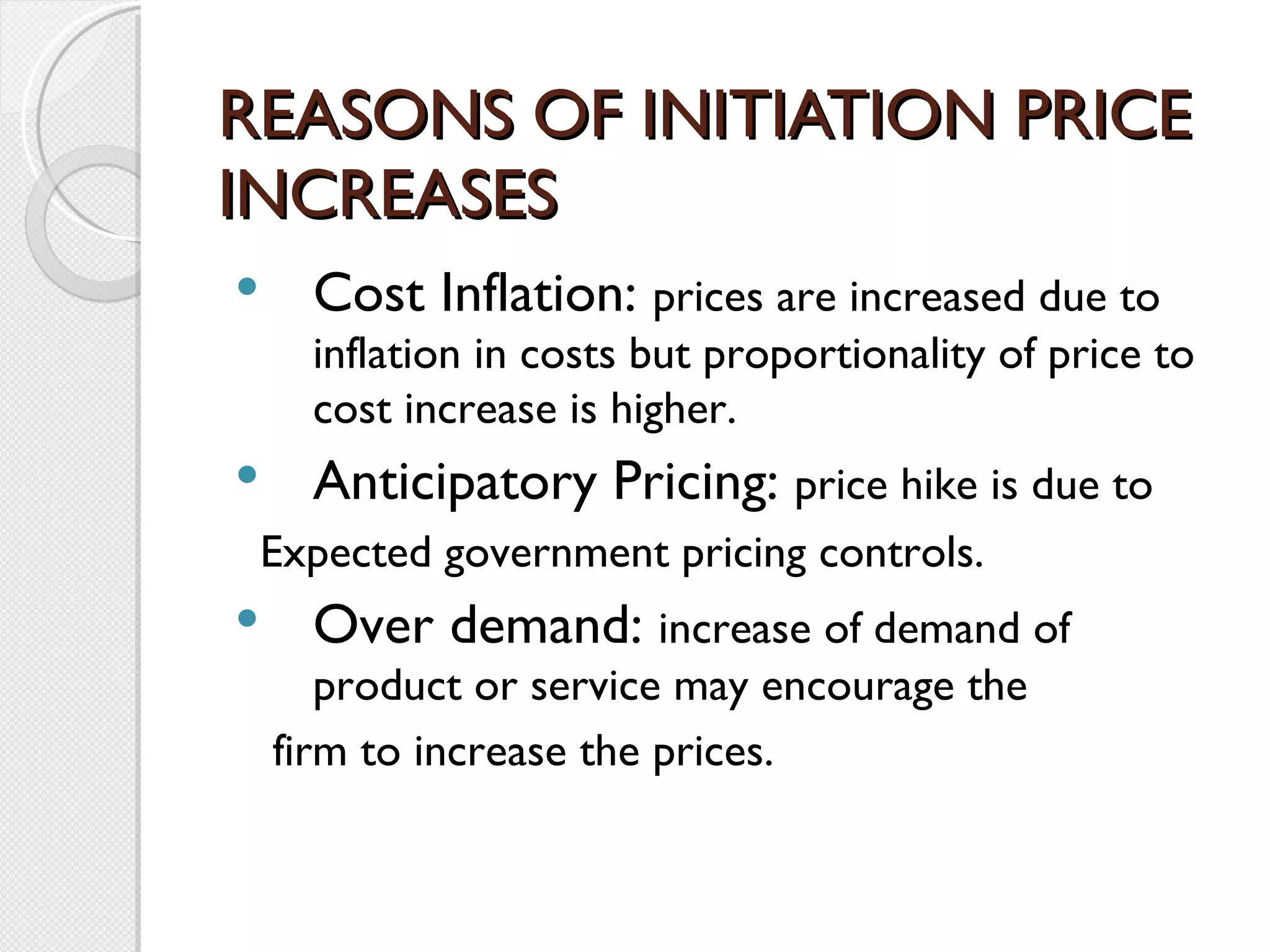 REASONS OF INITIATION PRICE INCREASES Cost Inflation:  prices are increased due to inflation in costs but proportionality of price to cost increase is higher. Anticipatory Pricing:  price hike is due to Expected government pricing controls. Over demand:  increase of demand of product or service may encourage the firm to increase the prices.  