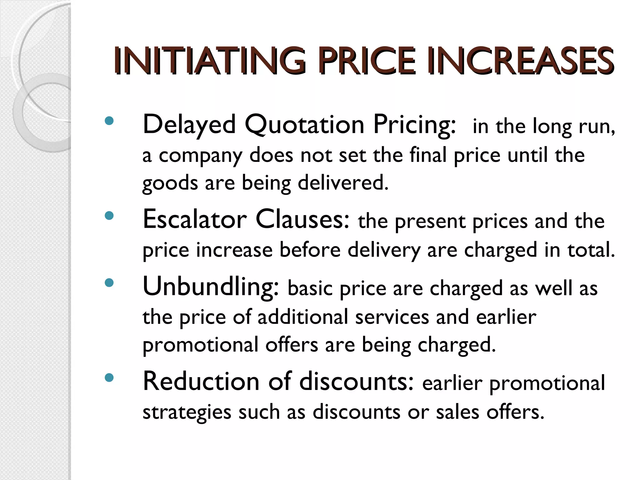 INITIATING PRICE INCREASES Delayed Quotation Pricing:  in the long run, a company does not set the final price until the goods are being delivered. Escalator Clauses:  the present prices and the price increase before delivery are charged in total. Unbundling:  basic price are charged as well as the price of additional services and earlier promotional offers are being charged. Reduction of discounts:  earlier promotional strategies such as discounts or sales offers. 
