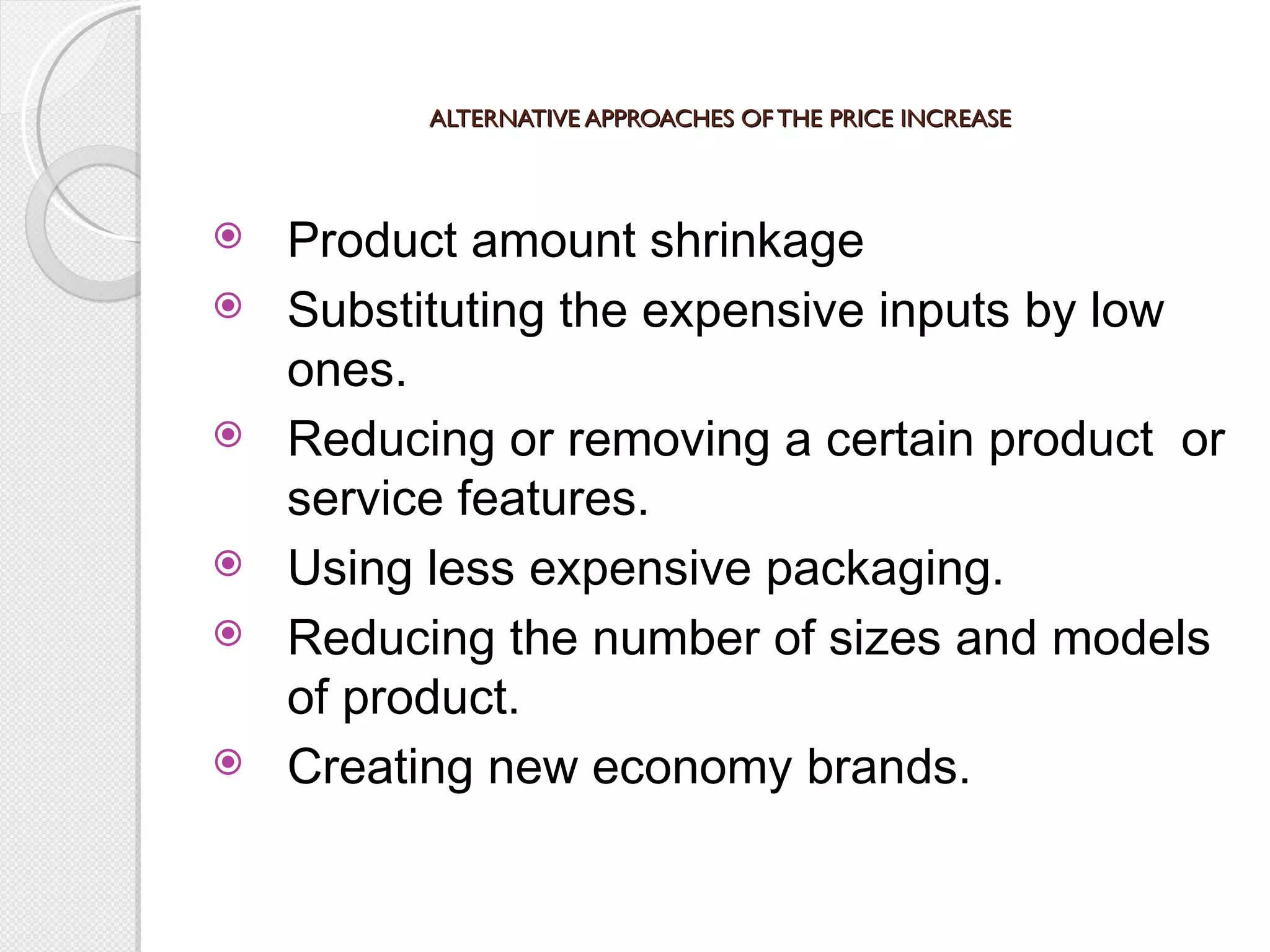 ALTERNATIVE APPROACHES OF THE PRICE INCREASE Product amount shrinkage Substituting the expensive inputs by low ones. Reducing or removing a certain product  or service features. Using less expensive packaging. Reducing the number of sizes and models of product. Creating new economy brands. 