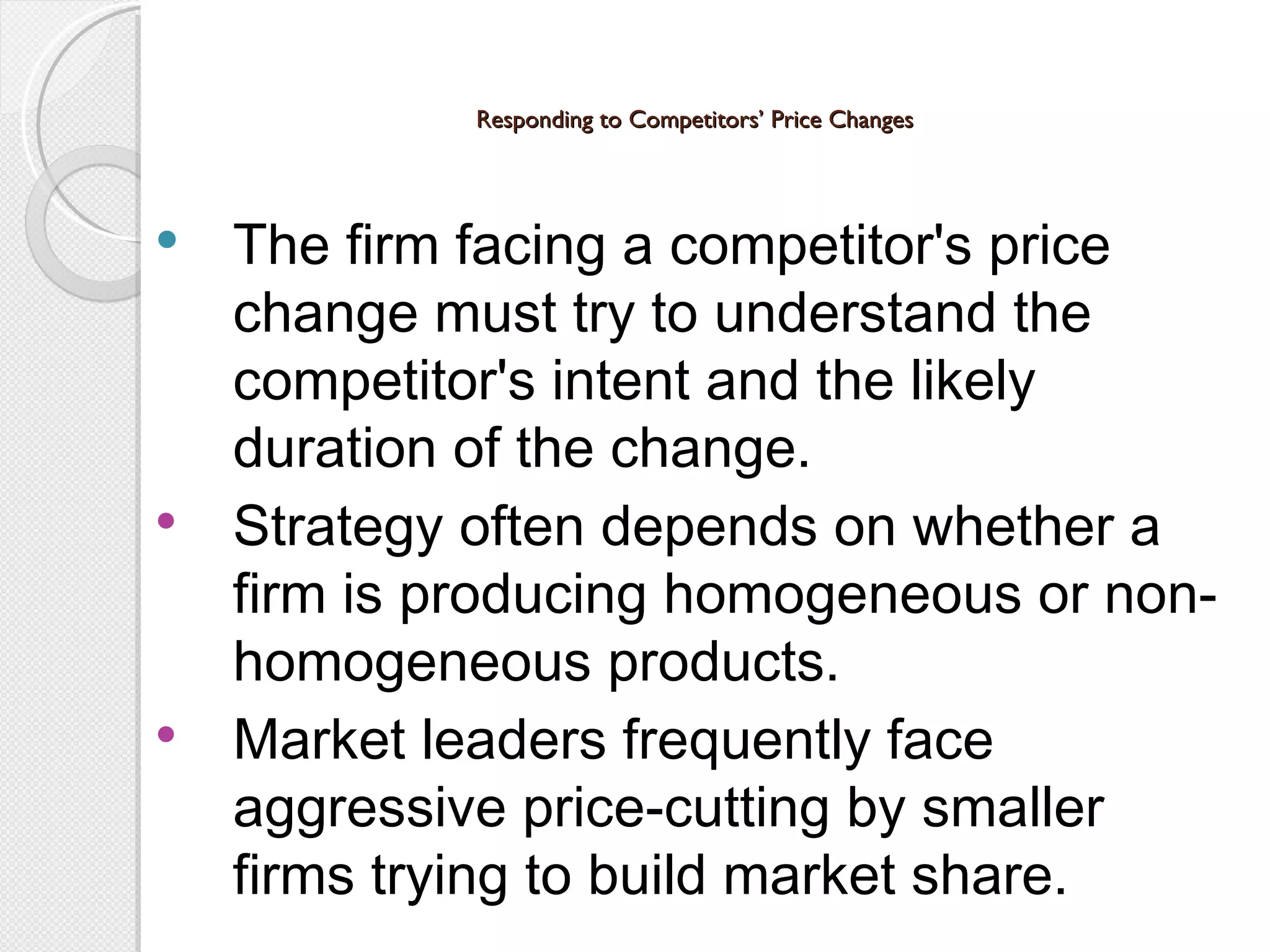 Responding to Competitors’ Price Changes The firm facing a competitor's price  change must try to understand the competitor's intent and the likely duration of the change. Strategy often depends on whether a firm is producing homogeneous or non-homogeneous products. Market leaders frequently face aggressive price-cutting by smaller firms trying to build market share. 