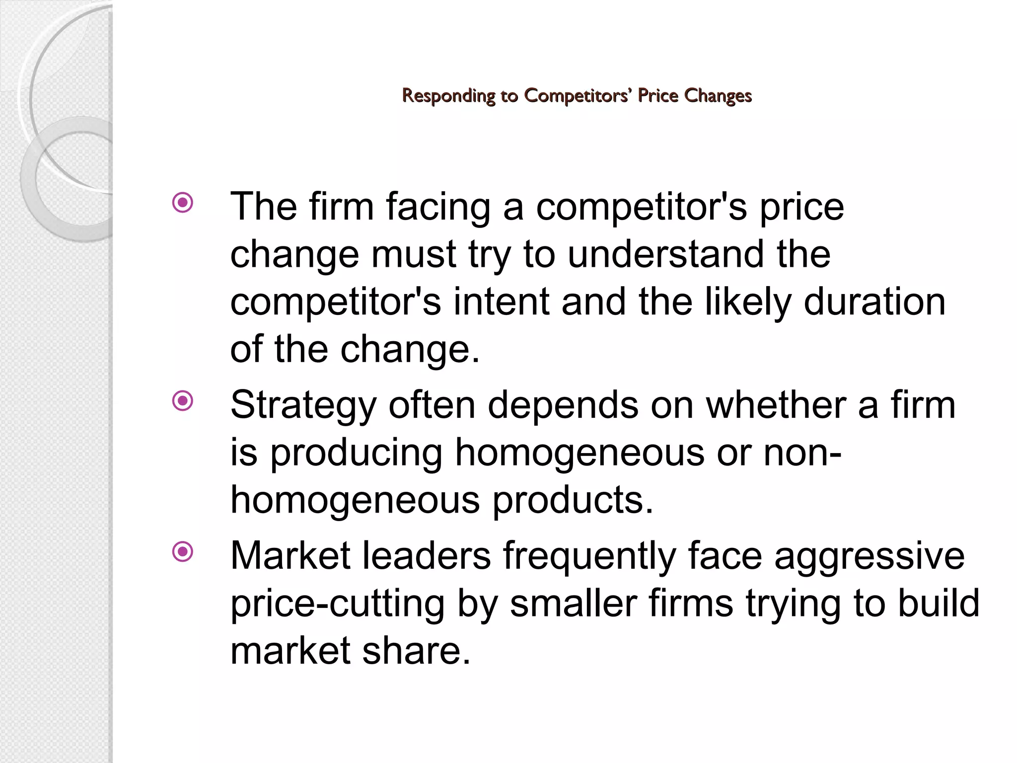 Responding to Competitors’ Price Changes The firm facing a competitor's price  change must try to understand the competitor's intent and the likely duration of the change. Strategy often depends on whether a firm is producing homogeneous or non-homogeneous products. Market leaders frequently face aggressive price-cutting by smaller firms trying to build market share. 