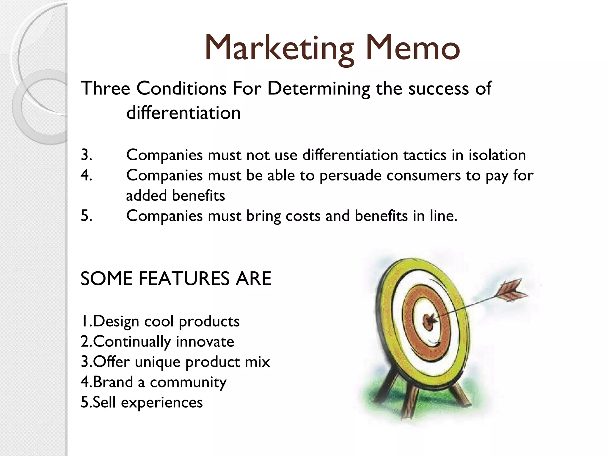 Marketing Memo Three Conditions For Determining the success of differentiation Companies must not use differentiation tactics in isolation Companies must be able to persuade consumers to pay for added benefits Companies must bring costs and benefits in line. SOME FEATURES ARE 1.Design cool products 2.Continually innovate 3.Offer unique product mix 4.Brand a community 5.Sell experiences 