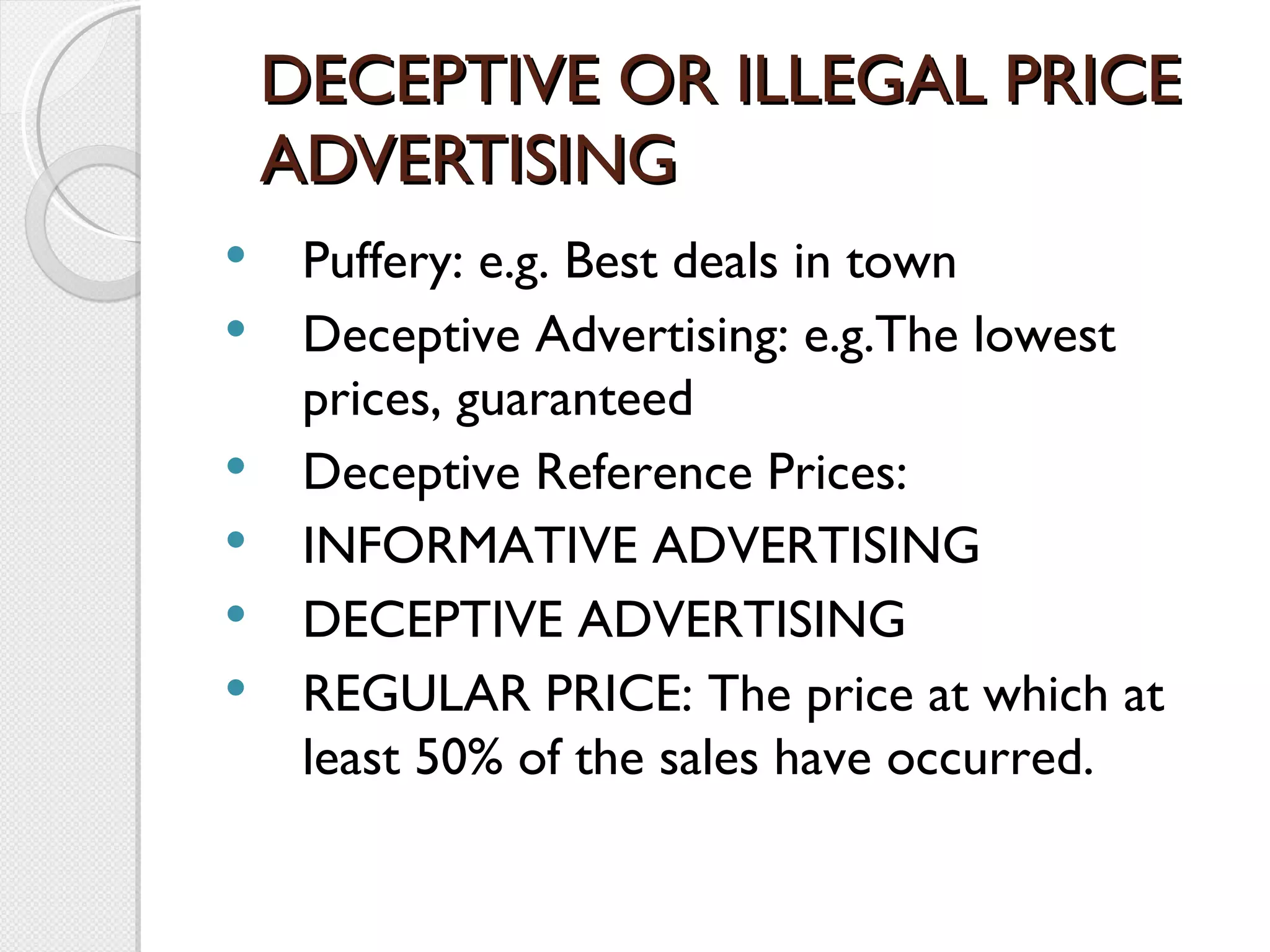 DECEPTIVE OR ILLEGAL PRICE ADVERTISING Puffery: e.g. Best deals in town Deceptive Advertising: e.g.The lowest prices, guaranteed  Deceptive Reference Prices:  INFORMATIVE ADVERTISING DECEPTIVE ADVERTISING REGULAR PRICE: The price at which at least 50% of the sales have occurred. 