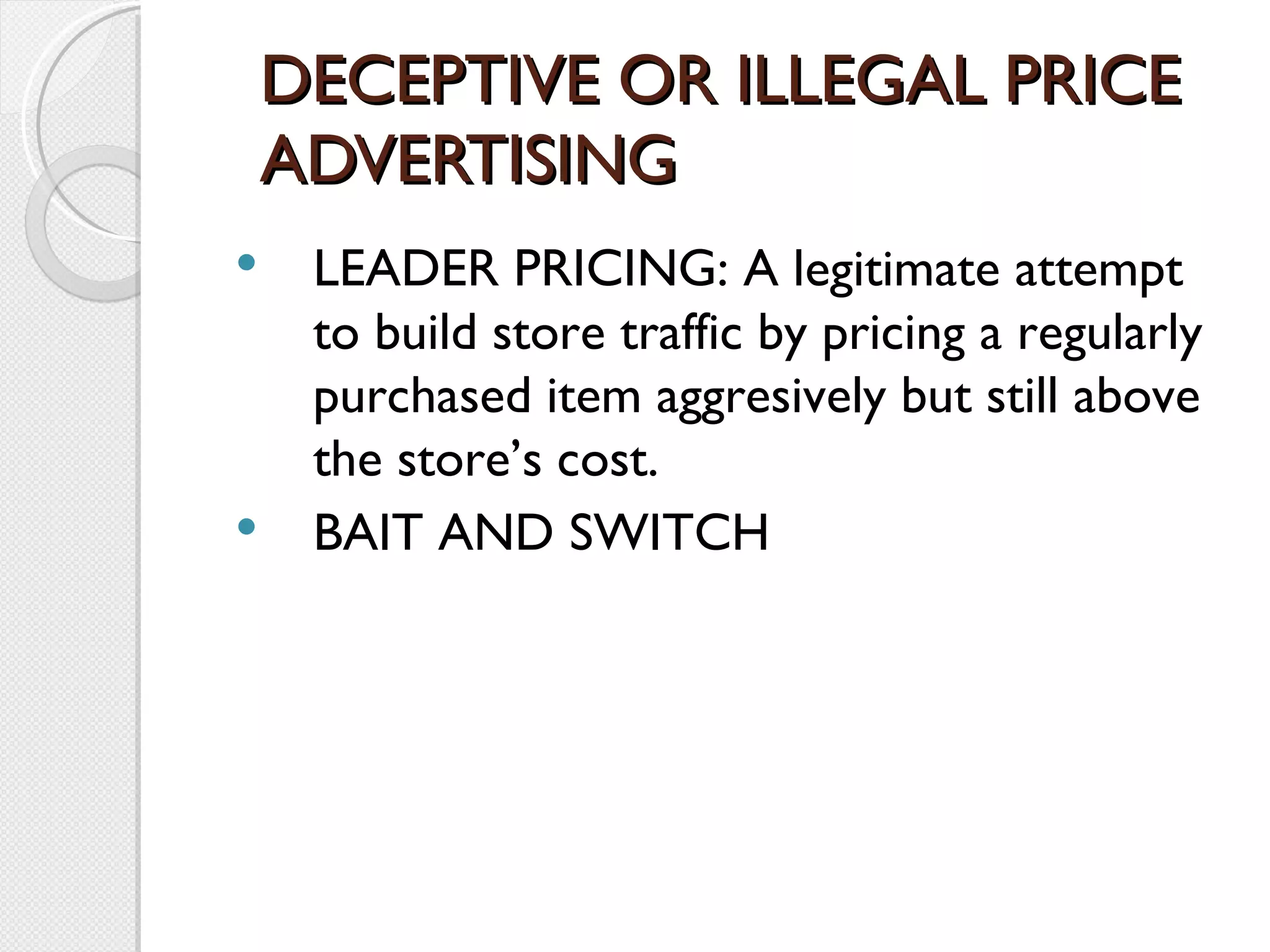 DECEPTIVE OR ILLEGAL PRICE ADVERTISING LEADER PRICING: A legitimate attempt to build store traffic by pricing a regularly purchased item aggresively but still above the store’s cost. BAIT AND SWITCH 