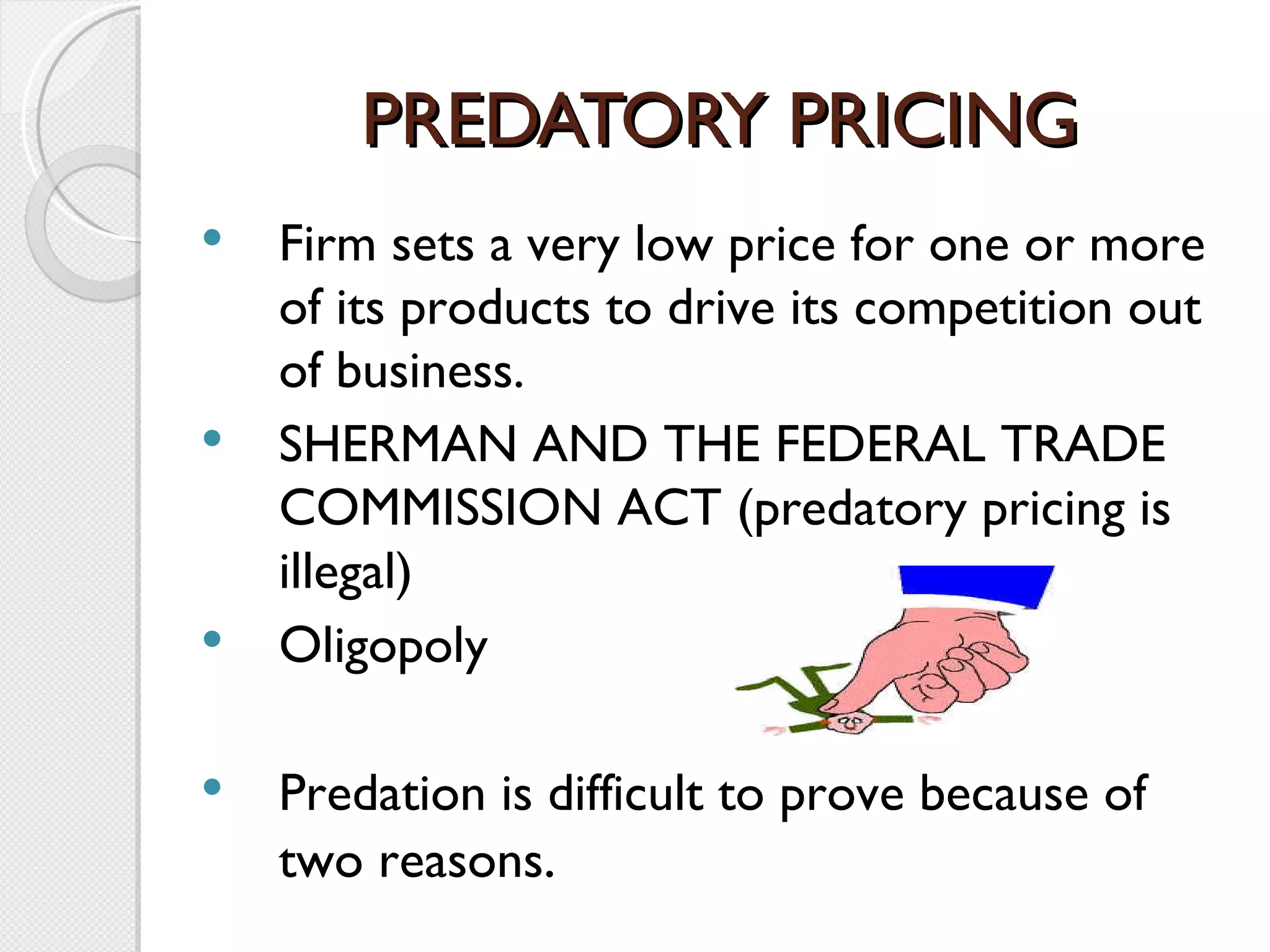PREDATORY PRICING Firm sets a very low price for one or more of its products to drive its competition out of business. SHERMAN AND THE FEDERAL TRADE COMMISSION ACT (predatory pricing is illegal) Oligopoly Predation is difficult to prove because of two reasons . 