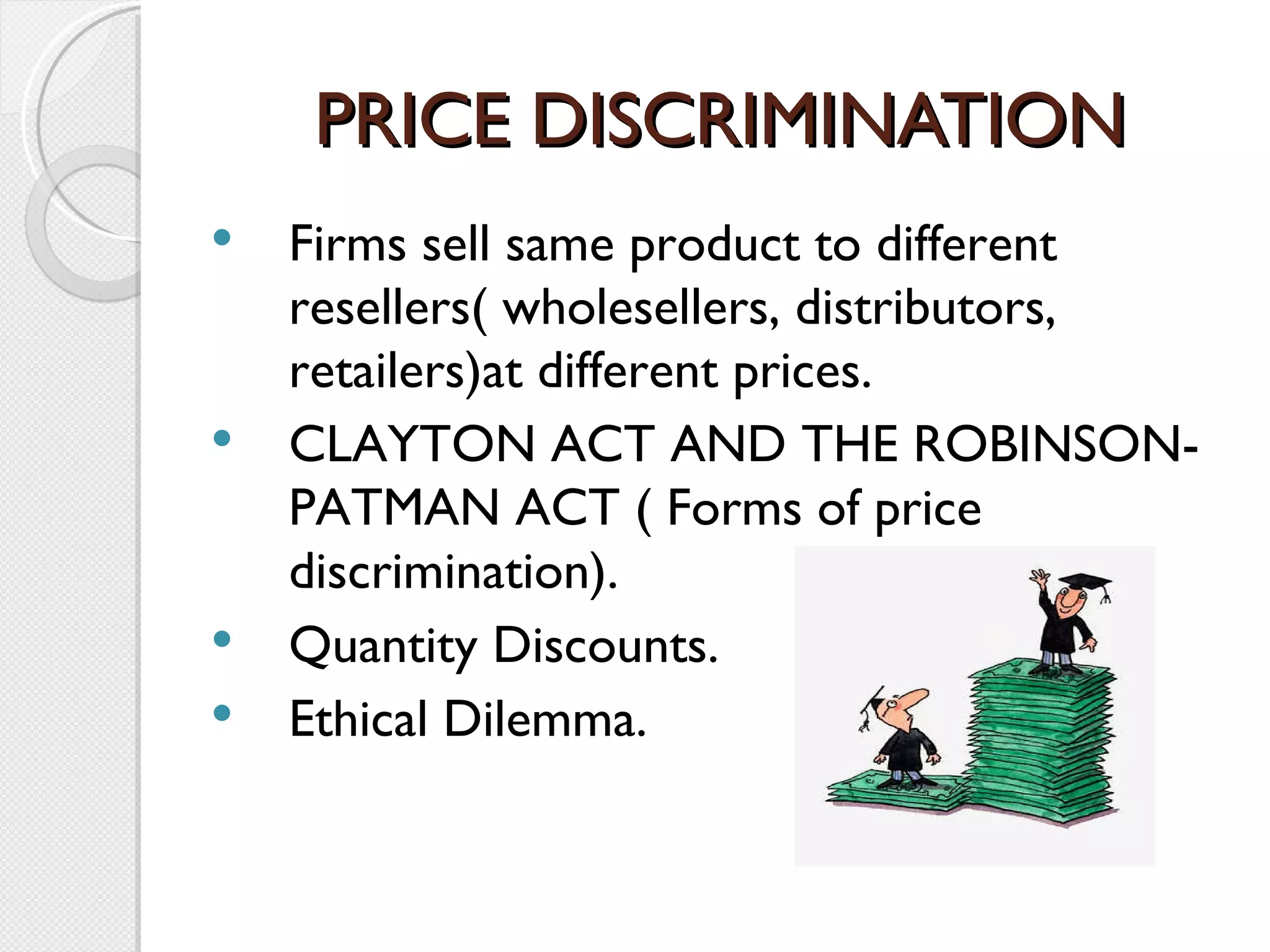 PRICE DISCRIMINATION Firms sell same product to different resellers( wholesellers, distributors, retailers)at different prices. CLAYTON ACT AND THE ROBINSON-PATMAN ACT ( Forms of price discrimination). Quantity Discounts. Ethical Dilemma. 