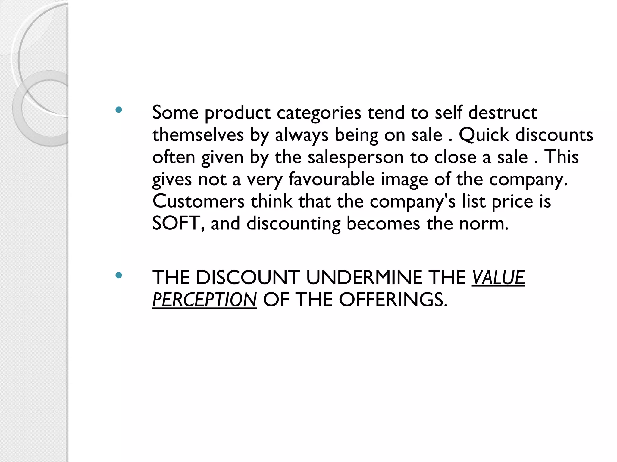 Some product categories tend to self destruct themselves by always being on sale . Quick discounts often given by the salesperson to close a sale . This gives not a very favourable image of the company. Customers think that the company's list price is SOFT, and discounting becomes the norm.   THE DISCOUNT UNDERMINE THE  VALUE PERCEPTION  OF THE OFFERINGS. 