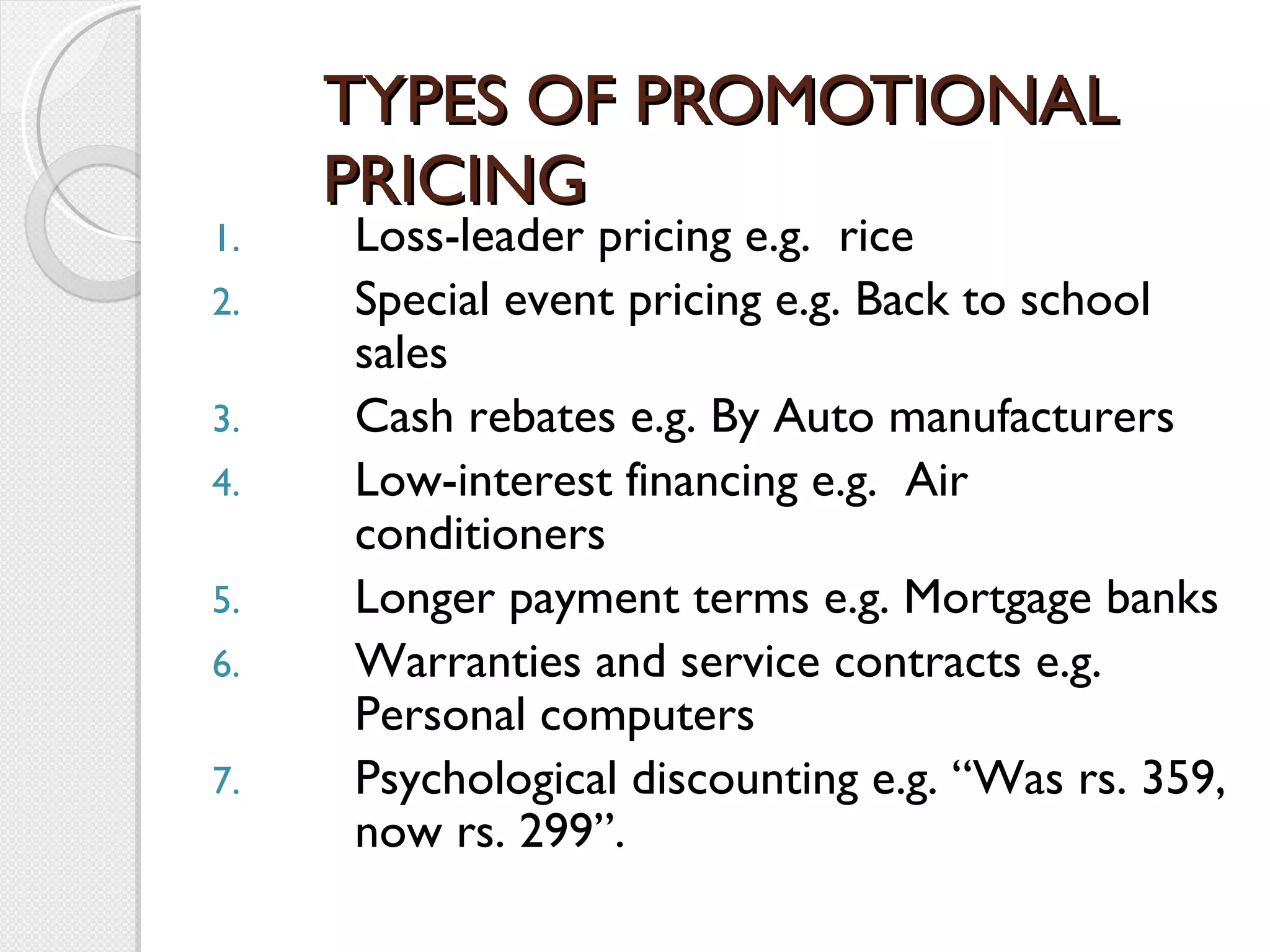 TYPES OF PROMOTIONAL PRICING Loss-leader pricing e.g.  rice Special event pricing e.g. Back to school sales Cash rebates e.g. By Auto manufacturers Low-interest financing e.g.  Air conditioners Longer payment terms e.g. Mortgage banks Warranties and service contracts e.g. Personal computers Psychological discounting e.g. “Was rs. 359, now rs. 299”.   