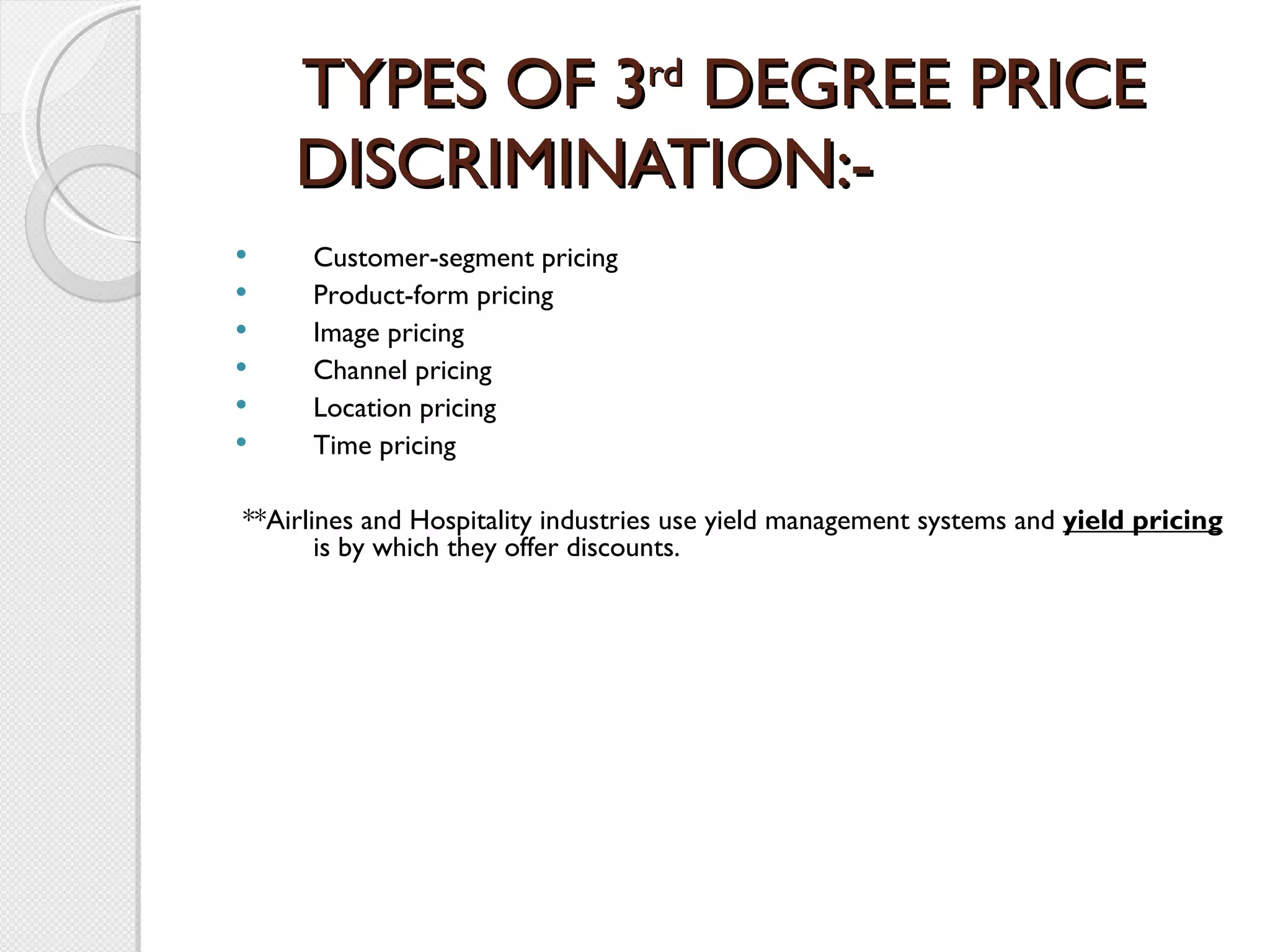 TYPES OF 3 rd  DEGREE PRICE DISCRIMINATION:-   Customer-segment pricing Product-form pricing Image pricing Channel pricing Location pricing Time pricing     **Airlines and Hospitality industries use yield management systems and  yield pricing  is by which they offer discounts. 