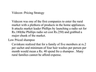Videcon :Pricing Strategy Videcon was one of the first companies to enter the rural market with a plethora of products in the home appliances. It attacks market leader Phillips by launching a radio set for Rs.180(the Phillips radio set cost Rs.250) and grabbed a major chunk of the market. Low Priced shampoo Cavinkare realized that for a family of five members at rs.2 per sachet and minimum of four hair washes per person per month would mean a Rs. 40 spend fro a shampoo . Many rural families cannot be afford expense. 