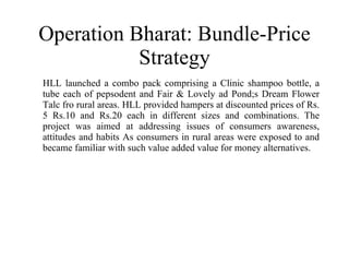 Operation Bharat: Bundle-Price Strategy HLL launched a combo pack comprising a Clinic shampoo bottle, a tube each of pepsodent and Fair & Lovely ad Pond;s Dream Flower Talc fro rural areas. HLL provided hampers at discounted prices of Rs. 5 Rs.10 and Rs.20 each in different sizes and combinations. The project was aimed at addressing issues of consumers awareness, attitudes and habits As consumers in rural areas were exposed to and became familiar with such value added value for money alternatives. 