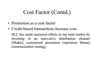 Cost Factor (Contd.) Promotion as a cost factor Credit-based transactions increase cost HLL has made sustained efforts to tap rural market by investing in an innovative distribution channel (Shakti), customized promotion (operation bharat) communication strategy. 