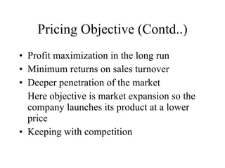 Pricing Objective (Contd..) Profit maximization in the long run Minimum returns on sales turnover Deeper penetration of the market Here objective is market expansion so the company launches its product at a lower price Keeping with competition 