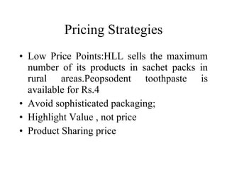 Pricing Strategies Low Price Points:HLL sells the maximum number of its products in sachet packs in rural areas.Peopsodent toothpaste is available for Rs.4 Avoid sophisticated packaging;  Highlight Value , not price Product Sharing price 