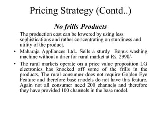 Pricing Strategy (Contd..) No frills Products The production cost can be lowered by using less sophistications and rather concentrating on sturdiness and utility of the product. Maharaja Appliances Ltd.. Sells a sturdy  Bonus washing machine without a drier for rural market at Rs. 2990/- The rural markets operate on a price value proposition LG electronics has knocked off some of the frills in the products. The rural consumer does not require Golden Eye Feature and therefore base models do not have this feature. Again not all consumer need 200 channels and therefore they have provided 100 channels in the base model. 