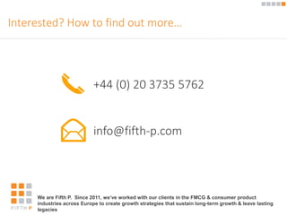 Interested? How to find out more… 
+44 (0) 20 3735 5762 
info@fifth-p.com 
We are Fifth P. Since 2011, we’ve worked with our clients in the FMCG & consumer product 
industries across Europe to create growth strategies that sustain long-term growth & leave lasting 
legacies 
 