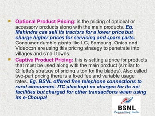  Optional Product Pricing: is the pricing of optional or
accessory products along with the main products. Eg.
Mahindra can sell its tractors for a lower price but
charge higher prices for servicing and spare parts.
Consumer durable giants like LG, Samsung, Onida and
Videocon are using this pricing strategy to penetrate into
villages and small towns.
 Captive Product Pricing: this is setting a price for products
that must be used along with the main product (similar to
Gillette’s strategy of pricing a ton for the blades). Also called
two-part pricing there is a fixed fee and variable usage
rates. Eg. BSNL offered free telephone connections to
rural consumers. ITC also kept no charges for its net
facilities but charged for other transactions when using
its e-Choupal
 