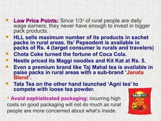  Low Price Points:Low Price Points: Since 1/3rd
of rural people are daily
wage earners, they never have enough to invest in bigger
pack products.
 HLL sells maximum number of its products in sachet
packs in rural areas. Its’ Pepsodent is available in
packs of Rs. 4 (target consumer is rurals and travelers)
 Chota Coke turned the fortune of Coca Cola.
 Nestle priced its Maggi noodles and Kit Kat at Rs. 5.
 Even a premium brand like Taj Mahal tea is available in
paise packs in rural areas with a sub-brand ‘Janata
Blend’.
 Tata Tea on the other hand launched ‘Agni tea’ to
compete with loose tea powder.
 Avoid sophisticated packaging: incurring high
costs on good packaging will not do much as rural
people are more concerned about what’s inside.
 