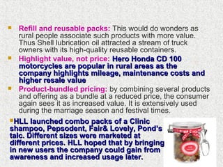  Refill and reusable packs: This would do wonders as
rural people associate such products with more value.
Thus Shell lubrication oil attracted a stream of truck
owners with its high-quality reusable containers.
 Highlight value, not price: Hero Honda CD 100Hero Honda CD 100
motorcycles are popular in rural areas as themotorcycles are popular in rural areas as the
company highlights mileage, maintenance costs andcompany highlights mileage, maintenance costs and
higher resale valuehigher resale value
 Product-bundled pricing: by combining several products
and offering as a bundle at a reduced price, the consumer
again sees it as increased value. It is extensively used
during the marriage season and festival times.
HLL launched combo packs of a ClinicHLL launched combo packs of a Clinic
shampoo, Pepsodent, Fair& Lovely, Pond’sshampoo, Pepsodent, Fair& Lovely, Pond’s
talc. Different sizes were marketed attalc. Different sizes were marketed at
different prices. HLL hoped that by bringingdifferent prices. HLL hoped that by bringing
in new users the company could gain fromin new users the company could gain from
awareness and increased usage later.awareness and increased usage later.
 