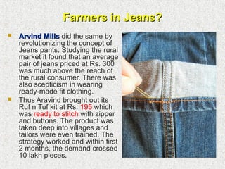Farmers in Jeans?Farmers in Jeans?
 Arvind MillsArvind Mills did the same by
revolutionizing the concept of
Jeans pants. Studying the rural
market it found that an average
pair of jeans priced at Rs. 300
was much above the reach of
the rural consumer. There was
also scepticism in wearing
ready-made fit clothing.
 Thus Aravind brought out its
Ruf n Tuf kit at Rs. 195 which
was ready to stitch with zipper
and buttons. The product was
taken deep into villages and
tailors were even trained. The
strategy worked and within first
2 months, the demand crossed
10 lakh pieces.
 