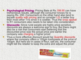  Psychological Pricing:Psychological Pricing: Pricing Bata at Rs.199.95 can have
tremendous results, although the consumer knows he is
paying Rs. 200. Consumers on the other hand also tend to
equate quality with pricing and so consider LG a better buy
than most other TVs since it is costlier. Thus the snop appeal
to R1 consumers also needs to be taken into consideration.
 Discounts:Discounts: Since rural people are highly price sensitive,
discounts are always a welcome sign to buy. But there might
also be a risk that consumers start believing that the
discounted price was the actual price and earlier the
company was charging a higher price!
 Thus a more effective discount would be Quantity discounts
where the company offers a 120gm toothpaste at the price of
100gm. But here too in cases of flour, salt etc. the consumer
might tell the retailer to keep the extra and adjust the price!
 