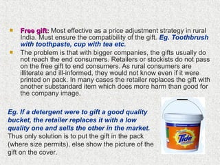  Free gift:Free gift: Most effective as a price adjustment strategy in rural
India. Must ensure the compatibility of the gift. Eg. Toothbrush
with toothpaste, cup with tea etc.
 The problem is that with bigger companies, the gifts usually do
not reach the end consumers. Retailers or stockists do not pass
on the free gift to end consumers. As rural consumers are
illiterate and ill-informed, they would not know even if it were
printed on pack. In many cases the retailer replaces the gift with
another substandard item which does more harm than good for
the company image.
Eg. If a detergent were to gift a good quality
bucket, the retailer replaces it with a low
quality one and sells the other in the market.
Thus only solution is to put the gift in the pack
(where size permits), else show the picture of the
gift on the cover.
 