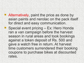  Alternatively, paint the price as done by
asian paints and nerolac on the pack itself
for direct and easy communication.
 Special event pricing – Ex: Hero Honda
ran a van campaign before the harvest
season in rural areas and took bookings
against a token deposit of Rs. 500 and
gave a watch free in return. At harvest
time customers surrendered their booking
coupons to purchase bikes at discounted
rates.
 