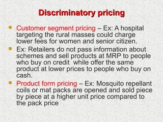 Discriminatory pricingDiscriminatory pricing
 Customer segment pricing – Ex: A hospital
targeting the rural masses could charge
lower fees for women and senior citizen.
 Ex: Retailers do not pass information about
schemes and sell products at MRP to people
who buy on credit while offer the same
product at lower prices to people who buy on
cash.
 Product form pricing – Ex: Mosquito repellant
coils or mat packs are opened and sold piece
by piece at a higher unit price compared to
the pack price
 