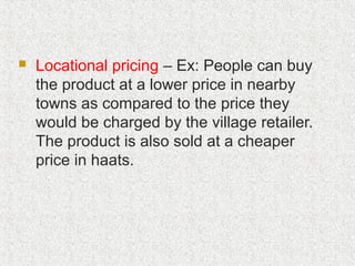  Locational pricing – Ex: People can buy
the product at a lower price in nearby
towns as compared to the price they
would be charged by the village retailer.
The product is also sold at a cheaper
price in haats.
 