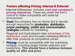 Factors affecting Pricing: Internal & ExternalFactors affecting Pricing: Internal & External
Internal Influences: includes cost and company’s
pricing objectives. These are under the firm’s
control to make compatible with external
environment.
 Cost:Cost: the company has no choice but to devote
enough resources for production, distribution,production, distribution,
proper packaging, credits andproper packaging, credits and communicationcommunication
strategiesstrategies suitable for marketing.
Regional and local players take advantage of low
distribution costs and focused marketing efforts to
offer their products at competitive prices.
 Pricing:Pricing: must be compatible with the marketing
strategy, including target market selection and
positioning. This should have a balance between
quality on offer and price.
 