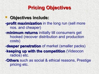 Pricing ObjectivesPricing Objectives
 Objectives include:Objectives include:
-profit maximizationprofit maximization in the long run (sell more
nos. and cheaper)
-minimum returnsminimum returns initially till consumers get
hooked (recover distribution and production
costs)
-deeper penetrationdeeper penetration of market (smaller packs)
-keeping up with the competitionkeeping up with the competition (Videocon
radios) etc.
-OthersOthers such as social & ethical reasons, Prestige
pricing etc.
 