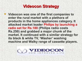 Videocon StrategyVideocon Strategy
 Videocon was one of the first companies to
enter the rural market with a plethora of
products in the home appliances category. It
attacked market leader Philips by launching a
radio set for Rs.180 (Philips radio costs
Rs.250) and grabbed a major chunk of the
market. It continued with a similar strategy for
its black & white TV, ‘Washer’ washing
machine and Walky range of cassette players.
 