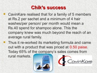 Chik’s successChik’s success
 CavinKare realised that for a family of 5 members
at Rs.2 per sachet and a minimum of 4 hair
washes/per person/ per month would mean a
Rs.40 spend for shampoo alone. This the
company knew was much beyond the reach of an
average rural family.
 Thus it re-worked its marketing formula and came
out with a product that was priced at 0.50 paise.
Today 65% of the company’s sales comes from
rural markets.
 