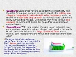 Suppliers:Suppliers: Companies have to consider the compatibility with
the retail format and mode of payment. Usually the retailer in a
village is compelled to extend credit to his customers, while the
retailer in a haat sells only on cash as his customers come from
many surrounding villages. Companies may need to have sub-
stockists to extend distribution but again this would increase
channel costs.
 Competitors:Competitors: With rural market showing lots of potential, every
company has taken interest and stepped in to service the wants
of the consumer. With such a huge number of firms in this
market, both local players and MNCs find challenges from each
other.
Eg. When the whole toothpaste
market faced a slump and de-growth in
2001, Anchor switches was one
company that braved the heat and
brought out it’s Anchor ‘vegetarian’
toothpaste. Priced much cheaper than
the rest of the lot, the company quickly
seized 4% of the market.
 