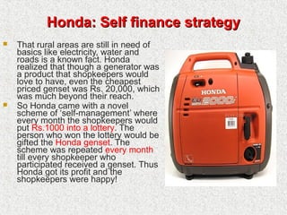 Honda: Self finance strategyHonda: Self finance strategy
 That rural areas are still in need of
basics like electricity, water and
roads is a known fact. Honda
realized that though a generator was
a product that shopkeepers would
love to have, even the cheapest
priced genset was Rs. 20,000, which
was much beyond their reach.
 So Honda came with a novel
scheme of ‘self-management’ where
every month the shopkeepers would
put Rs.1000 into a lottery. The
person who won the lottery would be
gifted the Honda genset. The
scheme was repeated every month
till every shopkeeper who
participated received a genset. Thus
Honda got its profit and the
shopkeepers were happy!
 
