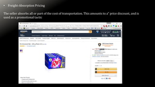 • Freight-Absorption Pricing
The seller absorbs all or part of the cost of transportation. This amounts to a” price discount, and is
used as a promotional tactic
 