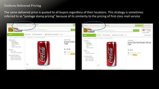 Uniform Delivered Pricing
The same delivered price is quoted to all buyers regardless of their locations. This strategy is sometimes
referred to as "postage stamp pricing" because of its similarity to the pricing of first-class mail service
 