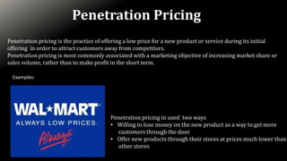 Penetration Pricing
Penetration pricing is the practice of offering a low price for a new product or service during its initial
offering in order to attract customers away from competitors.
Penetration pricing is most commonly associated with a marketing objective of increasing market share or
sales volume, rather than to make profit in the short term.
Examples:
Penetration pricing in used two ways
• Willing to lose money on the new product as a way to get more
customers through the door
• Offer new products through their stores at prices much lower than
other stores
 