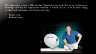 TATA Sky (A joint venture of TATA And Sky TV) gained market leadership having the first mover
advantage. Soon they had mighty rivals like DISH TV, AIRTEL DIGITAL TV etc. So have an edge,
they launched various price cuts giving benefits like:
• Budget packs
• Regional packs
 