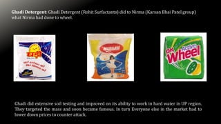 Ghadi Detergent: Ghadi Detergent (Rohit Surfactants) did to Nirma (Karsan Bhai Patel group)
what Nirma had done to wheel.
Ghadi did extensive soil testing and improved on its ability to work in hard water in UP region.
They targeted the mass and soon became famous. In turn Everyone else in the market had to
lower down prices to counter attack.
 